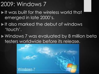 2009: Windows 7
 It was built for the wireless world that
emerged in late 2000‟s.
 It also marked the debut of windows
„touch‟.
 Windows 7 was evaluated by 8 million beta
testers worldwide before its release.
 