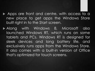  Apps are front and centre, with access to a
new place to get apps the Windows Store
built right in to the Start screen.
 Along with Windows 8, Microsoft also
launched Windows RT, which runs on some
tablets and PCs. Windows RT is designed for
sleek devices and long battery life, and
exclusively runs apps from the Windows Store.
It also comes with a built-in version of Office
that's optimized for touch screens.
 