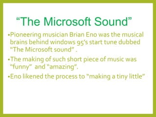 “The Microsoft Sound”
•Pioneering musician Brian Eno was the musical
brains behind windows 95’s start tune dubbed
“The Microsoft sound” .
•The making of such short piece of music was
“funny” and “amazing”.
•Eno likened the process to “making a tiny little”
 