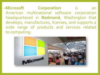 •Microsoft Corporation is an
American multinational software corporation
headquartered in Redmond, Washington that
develops, manufactures, licenses, and supports a
wide range of products and services related
to computing.
 