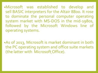 •Microsoft was established to develop and
sell BASIC interpreters for the Altair 8800. It rose
to dominate the personal computer operating
system market with MS-DOS in the mid-1980s,
followed by the Microsoft Windows line of
operating systems.
•As of 2013, Microsoft is market dominant in both
the PC operating system and office suite markets
(the latter with Microsoft Office).
 