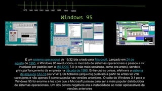 1975 1980 1982 1983 1985 1987 1988

1990

1995

Windows 95

É um sistema operacional de 16/32 bits criado pela Microsoft. Lançado em 24 de
agosto de 1995, o Windows 95 revolucionou o mercado de sistemas operacionais e passou a vir
instalado por padrão com o MS-DOS 7.0 (e não mais separado, como era antes), sendo o
principal lançamento da empresa na década de 1990. Entre outras coisas, efetivava o sistema
de arquivos FAT-16 (ou VFAT). Os ficheiros (arquivos) puderam a partir de então ter 256
caracteres e não apenas 8 como sucedia nas versões anteriores. O salto do Windows 3.1 para o
Windows 95 foi enorme e fez com que a Microsoft pulasse para ser a mais popular distribuidora
de sistemas operacionais. Um dos pontos negativos era a instabilidade ao rodar aplicacativos de
versões anteriores

 