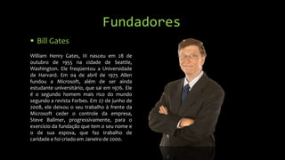 Fundadores
 Bill Gates
William Henry Gates, III nasceu em 28 de
outubro de 1955 na cidade de Seattle,
Washington. Ele freqüentou a Universidade
de Harvard. Em 04 de abril de 1975 Allen
fundou a Microsoft, além de ser ainda
estudante universitário, que sai em 1976. Ele
é o segundo homem mais rico do mundo
segundo a revista Forbes. Em 27 de junho de
2008, ele deixou o seu trabalho à frente da
Microsoft ceder o controle da empresa,
Steve Ballmer, progressivamente, para o
exercício da fundação que tem o seu nome e
o de sua esposa, que faz trabalho de
caridade e foi criado em Janeiro de 2000.

 