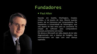 Fundadores
 Paul Allen
Nascido em Seattle, Washington, Estados
Unidos, 21 de janeiro de 1953. Mesmo quando
jovem, ele se interessou por computadores. Ele
freqüentou a Universidade de Washington, que
saiu depois de dois anos para se concentrar na
criação de software para computadores
pessoais, juntamente com Gates.
Ele deixou a Microsoft em 1983, depois de ter sido
diagnosticado com a doença de Hodgkin, mas
reincorporados em 1990 com esta doença
superada.

 