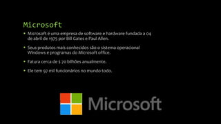Microsoft
 Microsoft é uma empresa de software e hardware fundada a 04
de abril de 1975 por Bill Gates e Paul Allen.
 Seus produtos mais conhecidos são o sistema operacional
Windows e programas do Microsoft office.
 Fatura cerca de $ 70 bilhões anualmente.
 Ele tem 97 mil funcionários no mundo todo.

 