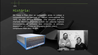 1975

História:
Bill Gates e Paul Allen se conheceram ainda no colégio e
compartilhavam um interesse em comum: computadores. Em
1975, os dois amigos fundaram uma pequena empresa
chamada Microsoft (originada a partir das palavras inglesas
microcomputer e software) que pretendia, a princípio,
desenvolver um software em linguagem BASIC para o
computador Altair 8800 da IBM.

 
