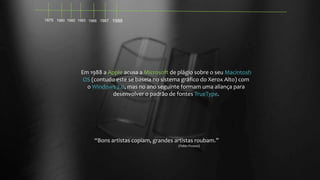 1975 1980 1982 1983 1985 1987 1988

Em 1988 a Apple acusa a Microsoft de plágio sobre o seu Macintosh
OS (contudo este se baseia no sistema gráfico do Xerox Alto) com
o Windows 2.0, mas no ano seguinte formam uma aliança para
desenvolver o padrão de fontes TrueType.

“Bons artistas copiam, grandes artistas roubam.”
(Pablo Picasso)

 