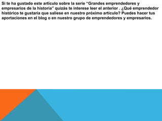 Si te ha gustado este artículo sobre la serie “Grandes emprendedores y
empresarios de la historia” quizás te interese leer el anterior . ¿Qué emprendedor
histórico te gustaría que saliese en nuestro próximo artículo? Puedes hacer tus
aportaciones en el blog o en nuestro grupo de emprendedores y empresarios.

 
