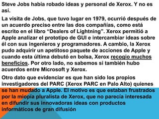 Steve Jobs había robado ideas y personal de Xerox. Y no es
así.
La visita de Jobs, que tuvo lugar en 1979, ocurrió después de
un acuerdo preciso entre las dos compañías, como está
escrito en el libro “Dealers of Lightning”. Xerox permitió a
Apple analizar el prototipo de GUI e intercambiar ideas sobre
él con sus ingenieros y programadores. A cambio, la Xerox
pudo adquirir un apetitoso paquete de acciones de Apple y
cuando esta última debutó en bolsa, Xerox recogio muchos
beneficios. Por otro lado, no sabemos si también hubo
acuerdos entre Microsoft y Xerox.
Otro dato que evidenciar es que han sido los propios
investigadores del PARC (Xerox PARC en Palo Alto) quienes
se han mudado a Apple. El motivo es que estaban frustrados
por la miopía pluralista de Xerox, que no parecía interesada
en difundir sus innovadoras ideas con productos
informáticos de gran difusión

 