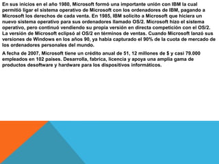 En sus inicios en el año 1980, Microsoft formó una importante unión con IBM la cual
permitió ligar el sistema operativo de Microsoft con los ordenadores de IBM, pagando a
Microsoft los derechos de cada venta. En 1985, IBM solicito a Microsoft que hiciera un
nuevo sistema operativo para sus ordenadores llamado OS/2. Microsoft hizo el sistema
operativo, pero continuó vendiendo su propia versión en directa competición con el OS/2.
La versión de Microsoft eclipsó al OS/2 en términos de ventas. Cuando Microsoft lanzó sus
versiones de Windows en los años 90, ya había capturado el 90% de la cuota de mercado de
los ordenadores personales del mundo.
A fecha de 2007, Microsoft tiene un crédito anual de 51, 12 millones de $ y casi 79.000
empleados en 102 países. Desarrolla, fabrica, licencia y apoya una amplia gama de
productos desoftware y hardware para los dispositivos informáticos.

 