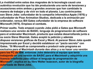 La rivalidad entre estos dos magnates de la tecnología causó una
auténtica revolución que ha ido produciendo una serie de tensiones y
acusaciones entre ambos y grandes avances que han cambiado la
manera de trabajar y de vivir en todo el planeta. Los contrincantes
son Steve Jobs: cofundador de la compañía informática Apple (1976) y
cofundador de Pixar Animation Studios, dedicada a la animación por
ordenador, versus Bill Gates cofundador de la empresa de software
Microsoft (1975). Empieza el combate.
Primer asalto. Todo empezó cuando Jobs pidió a Gates que Microsoft
realizara una versión de BASIC, lenguaje de programación de software
para el ordenador Macintosh, producto que estaba desarrollando junto a
su socio Steve Wozniak. Gates aceptó la petición y además
dispuso versiones gráficas de Excel y Word. Al parecer Steve Jobs quedó
impresionado por Excel y decidió establecer un “pacto secreto” con
Gates. “Si Microsoft se comprometía a producir este programa en
exclusiva para el Macintosh durante dos años y a no hacer una versión
para los PC de IBM, entonces Jobs detendría al equipo que tenía
trabajando en una versión de BASIC para el Macintosh y adquiriría una
licencia indefinida para utilizar el lenguaje de programación de
Microsoft”, explica en su libro Walter Isaacson, autor de la biografía
autorizada de Steve Jobs.

 