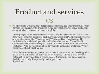 
 At Microsoft, we are about helping customers realize their potential. From
gamers to governments, moms to mega-corporations, we serve just about
every kind of customer, all over the globe.
Many people think Microsoft = software. We do software but we also do
hardware, services, research, and more. We work on PC operating systems
and applications; like Windows and Windows Live. Products for IT
professionals and developers like Windows Server and Visual Studio.
Online services such as Bing and MSN. Business solutions like Office and
Exchange. And devices like Xbox, keyboards, webcams, and mice. We are
passionate about what we do.
What this means if you come to work here is opportunity to do things that
make a real difference in millions, even billions, of lives. To reach your
potential. So why not take a closer look at Microsoft? We think you will
find that amazing things really do happen here.
Specialties
Product and services
 