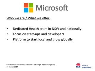 Microsoft
Who we are / What we offer:
• Dedicated Health team in NSW and nationally
• Focus on start-ups and developers
• Platform to start local and grow globally
Collaborative Solutions – e-Health – Pitching & Networking Event
27 March 2014
 