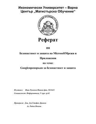 Икономически Университет – Варна
Център „Магистърско Обучение“
Реферат
по
Безопастност и защита на MicrosoftМрежи и
Приложения
на тема:
Googleпрепоръки за безопастност и защита
Изготвил: Иван Руменов Иванов фак. №11631
Специалност: Информатика, V курс гр.61
Проверили: Доц. Д-р Стефан Дражев
Ас. Радка Начева
 