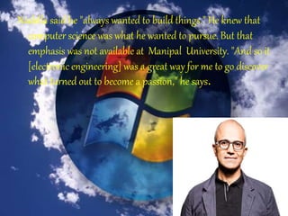 Nadella said he "always wanted to build things." He knew that
computer science was what he wanted to pursue. But that
emphasis was not available at Manipal University. "And so it
[electronic engineering] was a great way for me to go discover
what turned out to become a passion," he says.
 