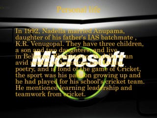 Personal life
In 1992, Nadella married Anupama,
daughter of his father's IAS batchmate ,
K.R. Venugopal. They have three children,
a son and two daughters, and live
in Bellevue, Washington. Nadella is an
avid reader of American and Indian
poetry, and is fond of the game of Cricket,
the sport was his passion growing up and
he had played for his school's cricket team.
He mentioned learning leadership and
teamwork from cricket.
 