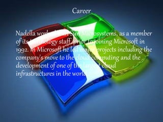 Career
Nadella worked with Sun Microsystems, as a member
of its technology staff, prior to joining Microsoft in
1992. In Microsoft he led major projects including the
company's move to the cloud computing and the
development of one of the largest cloud
infrastructures in the world.
 