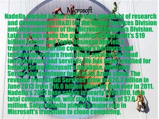 Microsoft
Nadella worked as the senior vice-president of research
and development (R&D) for the Online Services Division
and vice-president of the Microsoft Business Division.
Later, he was made the president of Microsoft's $19
billion Server and Tools Business and led a
transformation of the company's business and
technology culture from client services to cloud
infrastructure and services. He has been credited for
helping bring Microsoft's database, Windows
Server and developer tools to its Azure cloud. The
revenue from Cloud Services grew to $20.3 billion in
June 2013 from $16.6 billion when he took over in 2011.
Nadella's 2013 base salary is nearly $700,000, for a
total compensation, with stock bonuses, of $7.6
million. Satya Nadella played a major role in
Microsoft's transition to cloud computing.
 