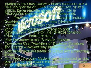 Nadella's 2013 base salary is nearly $700,000, for a
total compensation, with stock bonuses, of $7.6
million. Satya Nadella played a major role in
Microsoft's transition to cloud computing.
Previous positions held by Nadella include:
• President of the Server & Tools Division (9
February 2011 – February 2014)
• Senior Vice-President of Research and
Development for the Online Services Division
(March 2007 – February 2011)[
• Vice-President of the Business Division
• Corporate Vice-President of Business Solutions
and Search & Advertising Platform Group
• Executive Vice-President of Cloud and Enterprise
group
• On 4 February 2014, Nadella was announced as the
new CEO of Microsoft, the third chief executive
in the company's history.
 
