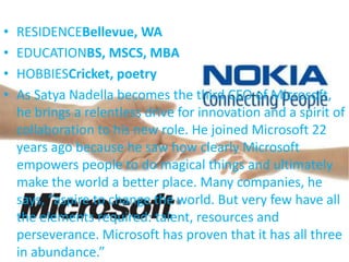 • RESIDENCEBellevue, WA
• EDUCATIONBS, MSCS, MBA
• HOBBIESCricket, poetry
• As Satya Nadella becomes the third CEO of Microsoft,
he brings a relentless drive for innovation and a spirit of
collaboration to his new role. He joined Microsoft 22
years ago because he saw how clearly Microsoft
empowers people to do magical things and ultimately
make the world a better place. Many companies, he
says, “aspire to change the world. But very few have all
the elements required: talent, resources and
perseverance. Microsoft has proven that it has all three
in abundance.”
 