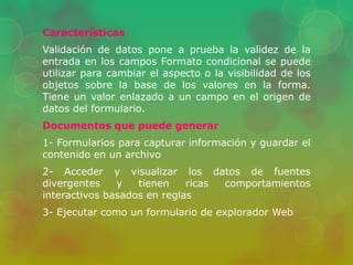 Características 
Validación de datos pone a prueba la validez de la 
entrada en los campos Formato condicional se puede 
utilizar para cambiar el aspecto o la visibilidad de los 
objetos sobre la base de los valores en la forma. 
Tiene un valor enlazado a un campo en el origen de 
datos del formulario. 
Documentos que puede generar 
1- Formularios para capturar información y guardar el 
contenido en un archivo 
2- Acceder y visualizar los datos de fuentes 
divergentes y tienen ricas comportamientos 
interactivos basados en reglas 
3- Ejecutar como un formulario de explorador Web 
 