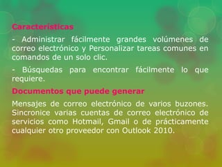 Características 
- Administrar fácilmente grandes volúmenes de 
correo electrónico y Personalizar tareas comunes en 
comandos de un solo clic. 
- Búsquedas para encontrar fácilmente lo que 
requiere. 
Documentos que puede generar 
Mensajes de correo electrónico de varios buzones. 
Sincronice varias cuentas de correo electrónico de 
servicios como Hotmail, Gmail o de prácticamente 
cualquier otro proveedor con Outlook 2010. 
 
