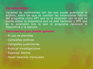 Características 
Variedad de extensiones con las que puede guardarse el 
archivo, entre las que se cuentan las extensiones nativas 
del programa como PPT que es la extensión con la que se 
puede editar la diapositiva que se esté haciendo y PPS que 
es la extensión con la que el programa reconoce la 
diapositiva y la ejecuta. 
Documentos que puede generar 
- El uso de plantillas 
- Campañas políticas 
- Campañas publicitarias 
- Explicar investigaciones 
- Expresar hechos 
- Hacer balances mensuales 
 
