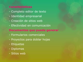 Características 
- Completo editor de texto 
- Identidad empresarial 
- Creación de sitios web 
- Efectividad en comunicación 
Documentos que puede generar 
- Formularios comerciales 
- Proyectos para doblar hojas 
- Etiquetas 
- Diplomas 
- Sitios web 
 