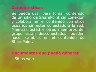 Características 
Se puede usar para tomar contenido 
de un sitio de SharePoint sin conexión 
y colaborar en el contenido con otros 
usuarios sin estar conectado a la red. 
Mientras usted y otros miembros del 
grupo están desconectados, pueden 
hacer cambios en el contenido de 
SharePoint. 
Documentos que puede generar 
- Sitios web 
 