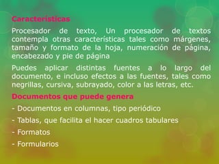Características 
Procesador de texto, Un procesador de textos 
contempla otras características tales como márgenes, 
tamaño y formato de la hoja, numeración de página, 
encabezado y pie de página 
Puedes aplicar distintas fuentes a lo largo del 
documento, e incluso efectos a las fuentes, tales como 
negrillas, cursiva, subrayado, color a las letras, etc. 
Documentos que puede genera 
- Documentos en columnas, tipo periódico 
- Tablas, que facilita el hacer cuadros tabulares 
- Formatos 
- Formularios 
