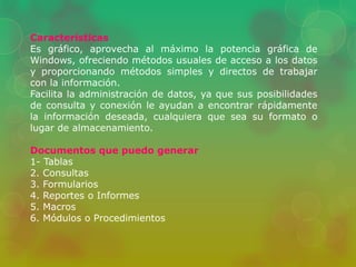 Características 
Es gráfico, aprovecha al máximo la potencia gráfica de 
Windows, ofreciendo métodos usuales de acceso a los datos 
y proporcionando métodos simples y directos de trabajar 
con la información. 
Facilita la administración de datos, ya que sus posibilidades 
de consulta y conexión le ayudan a encontrar rápidamente 
la información deseada, cualquiera que sea su formato o 
lugar de almacenamiento. 
Documentos que puedo generar 
1- Tablas 
2. Consultas 
3. Formularios 
4. Reportes o Informes 
5. Macros 
6. Módulos o Procedimientos 
 