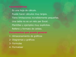 Características 
- Es una hoja de cálculo. 
- Puede hacer cálculos muy largos. 
- Tiene limitaciones increíblemente pequeñas. 
- Una tabla no es un reto par Excel. 
- Plantillas y ejemplos muy explícitos. 
- Relleno y formato de celdas. 
Documentos que puedo generar 
1- Almacenamiento de gráficos 
2- Diagramas y gráficos 
3- Formulas 
4- Formatear 
 