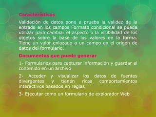 Características 
Validación de datos pone a prueba la validez de la 
entrada en los campos Formato condicional se puede 
utilizar para cambiar el aspecto o la visibilidad de los 
objetos sobre la base de los valores en la forma. 
Tiene un valor enlazado a un campo en el origen de 
datos del formulario. 
Documentos que puede generar 
1- Formularios para capturar información y guardar el 
contenido en un archivo 
2- Acceder y visualizar los datos de fuentes 
divergentes y tienen ricas comportamientos 
interactivos basados en reglas 
3- Ejecutar como un formulario de explorador Web 
 