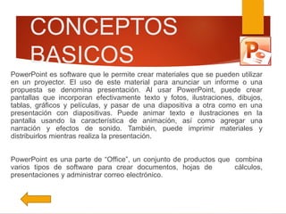 CONCEPTOS
BASICOS
PowerPoint es software que le permite crear materiales que se pueden utilizar
en un proyector. El uso de este material para anunciar un informe o una
propuesta se denomina presentación. Al usar PowerPoint, puede crear
pantallas que incorporan efectivamente texto y fotos, ilustraciones, dibujos,
tablas, gráficos y películas, y pasar de una diapositiva a otra como en una
presentación con diapositivas. Puede animar texto e ilustraciones en la
pantalla usando la característica de animación, así como agregar una
narración y efectos de sonido. También, puede imprimir materiales y
distribuirlos mientras realiza la presentación.
PowerPoint es una parte de “Office”, un conjunto de productos que combina
varios tipos de software para crear documentos, hojas de cálculos,
presentaciones y administrar correo electrónico.
 