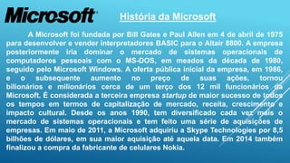 História da Microsoft 
A Microsoft foi fundada por Bill Gates e Paul Allen em 4 de abril de 1975 
para desenvolver e vender interpretadores BASIC para o Altair 8800. A empresa 
posteriormente iria dominar o mercado de sistemas operacionais de 
computadores pessoais com o MS-DOS, em meados da década de 1980, 
seguido pelo Microsoft Windows. A oferta pública inicial da empresa, em 1986, 
e o subsequente aumento no preço de suas ações, tornou 
bilionários e milionários cerca de um terço dos 12 mil funcionários da 
Microsoft. É considerada a terceira empresa startup de maior sucesso de todos 
os tempos em termos de capitalização de mercado, receita, crescimento e 
impacto cultural. Desde os anos 1990, tem diversificado cada vez mais o 
mercado de sistemas operacionais e tem feito uma série de aquisições de 
empresas. Em maio de 2011, a Microsoft adquiriu a Skype Technologies por 8,5 
bilhões de dólares, em sua maior aquisição até aquela data. Em 2014 também 
finalizou a compra da fabricante de celulares Nokia. 
 