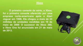 Xbox 
O primeiro console da série, o Xbox, 
foi o primeiro console oferecido por uma 
empresa norte-americana após o Atari 
Jaguar em 1996. Ele chegou a mais de 24 
milhões de unidades vendidas em 10 de 
maio de 2006. O sucessor do Xbox 360, 
o Xbox One foi anunciado em 21 de maio 
de 2013. 
 