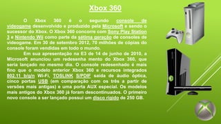 Xbox 360 
O Xbox 360 é o segundo console de 
videogame desenvolvido e produzido pela Microsoft e sendo o 
sucessor do Xbox. O Xbox 360 concorre com Sony Play Station 
3 e Nintendo Wii como parte da sétima geração de consoles de 
videogame. Em 30 de setembro 2012, 70 milhões de cópias do 
console foram vendidas em todo o mundo. 
Em sua apresentação na E3 de 14 de junho de 2010, a 
Microsoft anunciou um redesenha mento do Xbox 360, que 
seria lançado no mesmo dia. O console redesenhado é mais 
fino que o modelo anterior Xbox 360 e recursos integrados 
802.11 b/g/n Wi-Fi, TOSLINK S/PDIF saída de áudio óptica, 
cinco portas USB (em comparação com os três a partir de 
versões mais antigas) e uma porta AUX especial. Os modelos 
mais antigos do Xbox 360 já foram descontinuados. O primeiro 
novo console a ser lançado possui um disco rígido de 250 GB. 
 