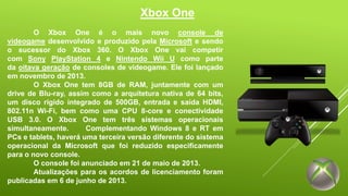 Xbox One 
O Xbox One é o mais novo console de 
videogame desenvolvido e produzido pela Microsoft e sendo 
o sucessor do Xbox 360. O Xbox One vai competir 
com Sony PlayStation 4 e Nintendo Wii U como parte 
da oitava geração de consoles de videogame. Ele foi lançado 
em novembro de 2013. 
O Xbox One tem 8GB de RAM, juntamente com um 
drive de Blu-ray, assim como a arquitetura nativa de 64 bits, 
um disco rígido integrado de 500GB, entrada e saída HDMI, 
802.11n Wi-Fi, bem como uma CPU 8-core e conectividade 
USB 3.0. O Xbox One tem três sistemas operacionais 
simultaneamente. Complementando Windows 8 e RT em 
PCs e tablets, haverá uma terceira versão diferente do sistema 
operacional da Microsoft que foi reduzido especificamente 
para o novo console. 
O console foi anunciado em 21 de maio de 2013. 
Atualizações para os acordos de licenciamento foram 
publicadas em 6 de junho de 2013. 
 