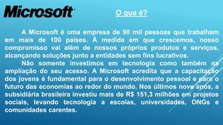 O que é? 
A Microsoft é uma empresa de 90 mil pessoas que trabalham 
em mais de 100 países. À medida em que crescemos, nosso 
compromisso vai além de nossos próprios produtos e serviços, 
alcançando soluções junto a entidades sem fins lucrativos. 
Não somente investimos em tecnologia como também na 
ampliação do seu acesso. A Microsoft acredita que a capacitação 
dos jovens é fundamental para o desenvolvimento pessoal e para o 
futuro das economias ao redor do mundo. Nos últimos nove anos, a 
subsidiária brasileira investiu mais de R$ 151,3 milhões em projetos 
sociais, levando tecnologia a escolas, universidades, ONGs e 
comunidades carentes. 
 