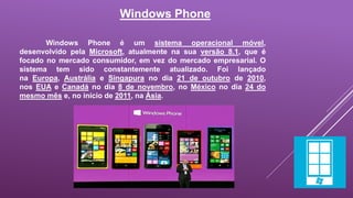 Windows Phone 
Windows Phone é um sistema operacional móvel, 
desenvolvido pela Microsoft, atualmente na sua versão 8.1, que é 
focado no mercado consumidor, em vez do mercado empresarial. O 
sistema tem sido constantemente atualizado. Foi lançado 
na Europa, Austrália e Singapura no dia 21 de outubro de 2010, 
nos EUA e Canadá no dia 8 de novembro, no México no dia 24 do 
mesmo mês e, no início de 2011, na Ásia. 
 