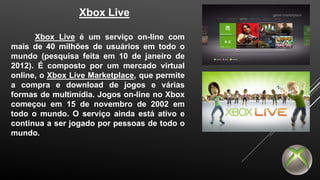 Xbox Live 
Xbox Live é um serviço on-line com 
mais de 40 milhões de usuários em todo o 
mundo (pesquisa feita em 10 de janeiro de 
2012). É composto por um mercado virtual 
online, o Xbox Live Marketplace, que permite 
a compra e download de jogos e várias 
formas de multimídia. Jogos on-line no Xbox 
começou em 15 de novembro de 2002 em 
todo o mundo. O serviço ainda está ativo e 
continua a ser jogado por pessoas de todo o 
mundo. 
 