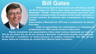 Bill Gates 
William Henry Gates III (Conhecido como Bill Gates), nascido 
em 28 de outubro de 1955 na maior cidade do estado americano de 
Washington "Seattle", empresário norte-americano, que atuou como 
presidente e arquiteto-chefe de software da Microsoft Corporation, a 
principal empresa de softwares para computadores nos Estados 
Unidos. 
Gates fundou a Microsoft em 1975 com o companheiro de estudos 
Paul Allen. 
Gates foi apresentado aos computadores e à linguagem de 
programação em 1968, quando cursava a oitava série. 
Mesmo anunciando sua aposentadoria, Gates ainda continua dedicando por volta de 
20% do seu tempo (Ou um dia por semana) a Microsoft. Continuando atuando como chairman 
da Microsoft e conselheiro no desenvolvimento de projetos importantes. Nos 80% do seu 
tempo, dedica-se a fundação de caridade Bill & Melinda Gates Foundation. 
 