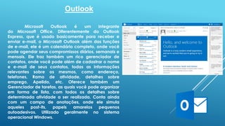 Outlook 
Microsoft Outlook é um integrante 
do Microsoft Office. Diferentemente do Outlook 
Express, que é usado basicamente para receber e 
enviar e-mail, o Microsoft Outlook além das funções 
de e-mail, ele é um calendário completo, onde você 
pode agendar seus compromissos diários, semanais e 
mensais. Ele traz também um rico gerenciador de 
contatos, onde você pode além de cadastrar o nome 
e e-mail de seus contatos, todas as informações 
relevantes sobre os mesmos, como endereço, 
telefones, Ramo de atividade, detalhes sobre 
emprego, Apelido, etc. Oferece também um 
Gerenciador de tarefas, as quais você pode organizar 
em forma de lista, com todos os detalhes sobre 
determinada atividade a ser realizada. Conta ainda 
com um campo de anotações, onde ele simula 
aqueles post-its, papeis amarelos pequenos 
autoadesivos. Utilizado geralmente no sistema 
operacional Windows. 
 