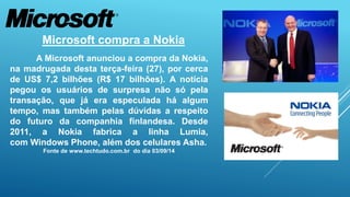 Microsoft compra a Nokia 
A Microsoft anunciou a compra da Nokia, 
na madrugada desta terça-feira (27), por cerca 
de US$ 7,2 bilhões (R$ 17 bilhões). A notícia 
pegou os usuários de surpresa não só pela 
transação, que já era especulada há algum 
tempo, mas também pelas dúvidas a respeito 
do futuro da companhia finlandesa. Desde 
2011, a Nokia fabrica a linha Lumia, 
com Windows Phone, além dos celulares Asha. 
Fonte de www.techtudo.com.br do dia 03/09/14 
 