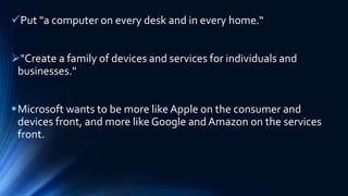 Put "a computer on every desk and in every home.“
"Create a family of devices and services for individuals and
businesses."
Microsoft wants to be more like Apple on the consumer and
devices front, and more like Google and Amazon on the services
front.
 
