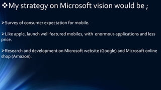 My strategy on Microsoft vision would be ;
Survey of consumer expectation for mobile.
Like apple, launch well featured mobiles, with enormous applications and less
price.
Research and development on Microsoft website (Google) and Microsoft online
shop (Amazon).
 