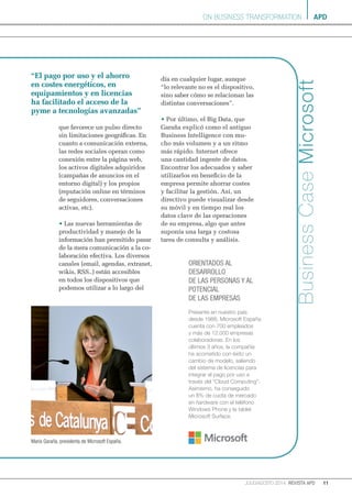 apd
11julio/agosto 2014 revista apd
ON BUSINESS TRANSFORMATION
BusinessCaseMicrosoft
que favorece un pulso directo
sin limitaciones geográficas. En
cuanto a comunicación externa,
las redes sociales operan como
conexión entre la página web,
los activos digitales adquiridos
(campañas de anuncios en el
entorno digital) y los propios
(reputación online en términos
de seguidores, conversaciones
activas, etc).
• Las nuevas herramientas de
productividad y manejo de la
información han permitido pasar
de la mera comunicación a la co-
laboración efectiva. Los diversos
canales (email, agendas, extranet,
wikis, RSS..) están accesibles
en todos los dispositivos que
podemos utilizar a lo largo del
día en cualquier lugar, aunque
“lo relevante no es el dispositivo,
sino saber cómo se relacionan las
distintas conversaciones”.
• Por último, el Big Data, que
Garaña explicó como el antiguo
Business Intelligence con mu-
cho más volumen y a un ritmo
más rápido. Internet ofrece
una cantidad ingente de datos.
Encontrar los adecuados y saber
utilizarlos en beneficio de la
empresa permite ahorrar costes
y facilitar la gestión. Así, un
directivo puede visualizar desde
su móvil y en tiempo real los
datos clave de las operaciones
de su empresa, algo que antes
suponía una larga y costosa
tarea de consulta y análisis.
“El pago por uso y el ahorro
en costes energéticos, en
equipamientos y en licencias
ha facilitado el acceso de la
pyme a tecnologías avanzadas”
María Garaña, presidenta de Microsoft España.
Presente en nuestro país
desde 1988, Microsoft España
cuenta con 700 empleados
y más de 12.000 empresas
colaboradoras. En los
últimos 3 años, la compañía
ha acometido con éxito un
cambio de modelo, saliendo
del sistema de licencias para
integrar el pago por uso a
través del “Cloud Computing”.
Asimismo, ha conseguido
un 8% de cuota de mercado
en hardware con el teléfono
Windows Phone y la tablet
Microsoft Surface.
Orientados al
desarrollo
de las personas y al
potencial
de las empresas
 
