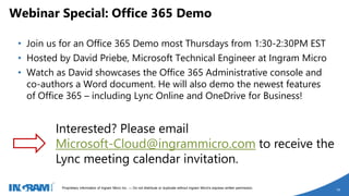 1405002 rev 6.27.14
Proprietary information of Ingram Micro Inc. — Do not distribute or duplicate without Ingram Micro's express written permission.
14
• Join us for an Office 365 Demo most Thursdays from 1:30-2:30PM EST
• Hosted by David Priebe, Microsoft Technical Engineer at Ingram Micro
• Watch as David showcases the Office 365 Administrative console and
co-authors a Word document. He will also demo the newest features
of Office 365 – including Lync Online and OneDrive for Business!
Webinar Special: Office 365 Demo
Interested? Please email
Microsoft-Cloud@ingrammicro.com to receive the
Lync meeting calendar invitation.
 