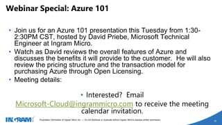 1405002 rev 6.27.14
Proprietary information of Ingram Micro Inc. — Do not distribute or duplicate without Ingram Micro's express written permission.
16
• Join us for an Azure 101 presentation this Tuesday from 1:30-
2:30PM CST, hosted by David Priebe, Microsoft Technical
Engineer at Ingram Micro.
• Watch as David reviews the overall features of Azure and
discusses the benefits it will provide to the customer. He will also
review the pricing structure and the transaction model for
purchasing Azure through Open Licensing.
• Meeting details:
• Interested? Email
Microsoft-Cloud@ingrammicro.com to receive the meeting
calendar invitation.
Webinar Special: Azure 101
 