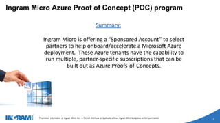 1405002 rev 6.27.14
Proprietary information of Ingram Micro Inc. — Do not distribute or duplicate without Ingram Micro's express written permission.
9
Ingram Micro Azure Proof of Concept (POC) program
Summary:
Ingram Micro is offering a “Sponsored Account” to select
partners to help onboard/accelerate a Microsoft Azure
deployment. These Azure tenants have the capability to
run multiple, partner-specific subscriptions that can be
built out as Azure Proofs-of-Concepts.
 